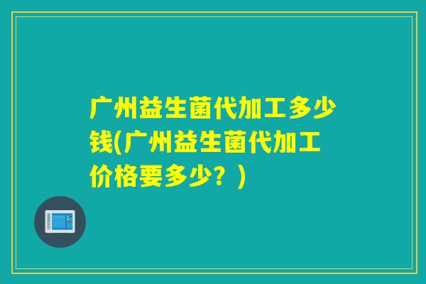 广州益生菌代加工多少钱(广州益生菌代加工价格要多少?) 广州益生菌代加工多少钱(广州益生菌代加工价格要多少?)