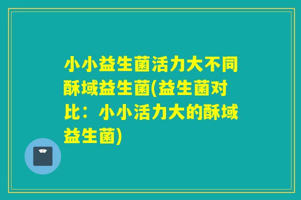 小小益生菌活力大不同酥域益生菌(益生菌对比：小小活力大的酥域益生菌)