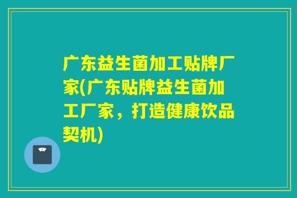广东益生菌加工贴牌厂家(广东贴牌益生菌加工厂家，打造健康饮品契机)
