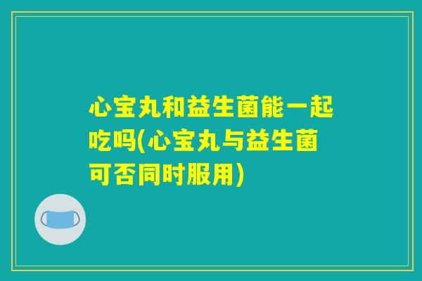 心宝丸和益生菌能一起吃吗(心宝丸与益生菌可否同时服用)