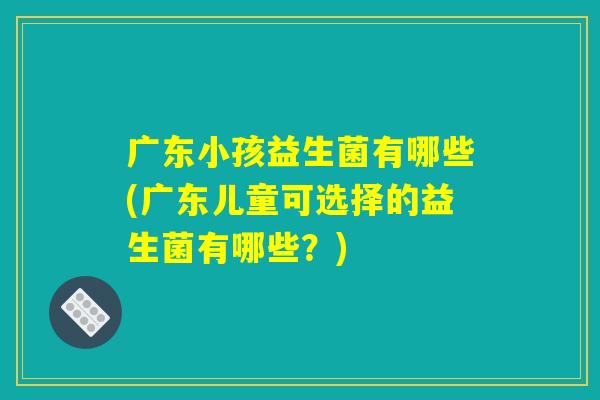 广东小孩益生菌有哪些(广东儿童可选择的益生菌有哪些？)