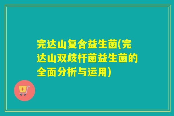 完达山复合益生菌(完达山双歧杆菌益生菌的全面分析与运用) 完达山复合益生菌(完达山双歧杆菌益生菌的全面分析与运用)