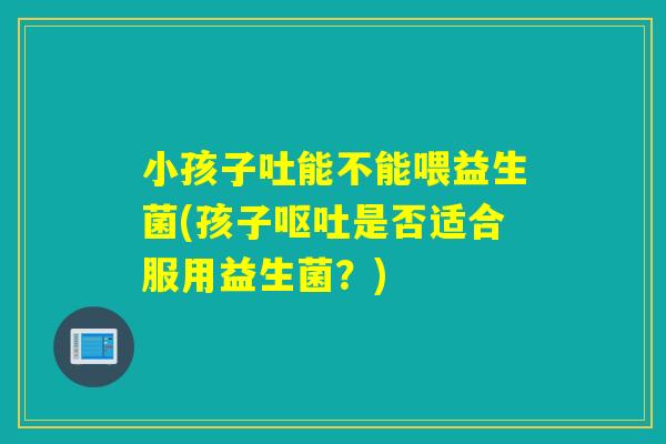 小孩子吐能不能喂益生菌(孩子呕吐是否适合服用益生菌？)