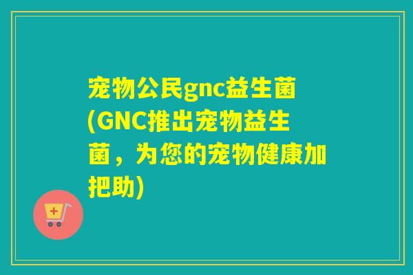 宠物公民gnc益生菌(GNC推出宠物益生菌，为您的宠物健康加把助)