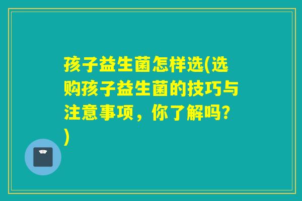 孩子益生菌怎样选(选购孩子益生菌的技巧与注意事项,你了解吗?) 孩子益生菌怎样选(选购孩子益生菌的技巧与注意事项,你了解吗?)