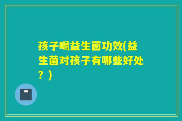 孩子喝益生菌功效(益生菌对孩子有哪些好处？)