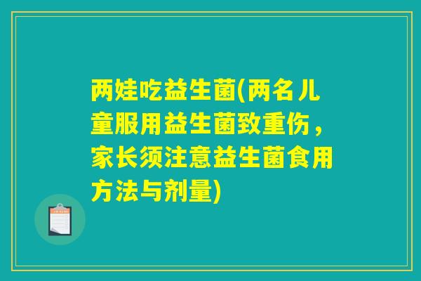 两娃吃益生菌(两名儿童服用益生菌致重伤，家长须注意益生菌食用方法与剂量)