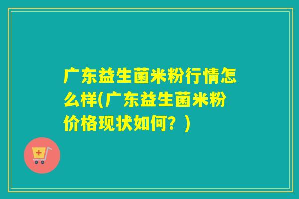 广东益生菌米粉行情怎么样(广东益生菌米粉价格现状如何？)