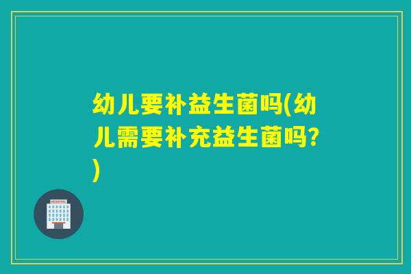 幼儿要补益生菌吗(幼儿需要补充益生菌吗？)