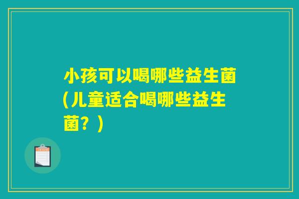 小孩可以喝哪些益生菌(儿童适合喝哪些益生菌?) 小孩可以喝哪些益生菌(儿童适合喝哪些益生菌?)