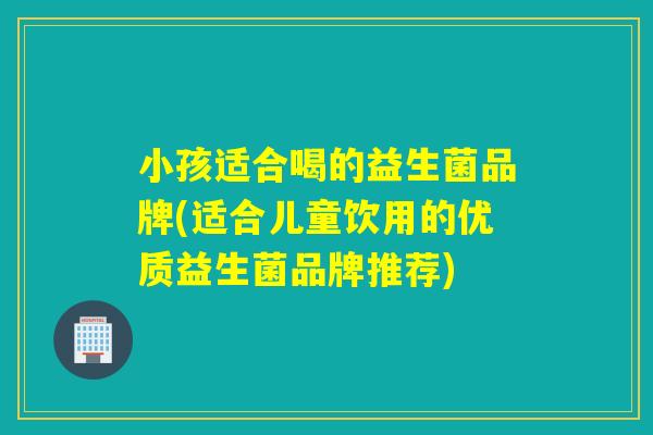 小孩适合喝的益生菌品牌(适合儿童饮用的优质益生菌品牌推荐)