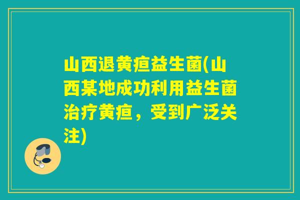 山西退黄疸益生菌(山西某地成功利用益生菌黄疸,受到广泛关注) 山西退黄疸益生菌(山西某地成功利用益生菌黄疸,受到广泛关注)