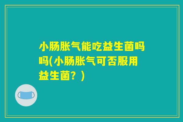 小肠胀气能吃益生菌吗吗(小肠胀气可否服用益生菌？)