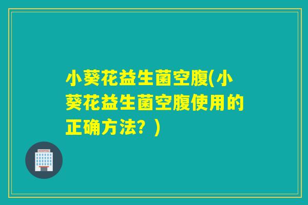 小葵花益生菌空腹(小葵花益生菌空腹使用的正确方法？)
