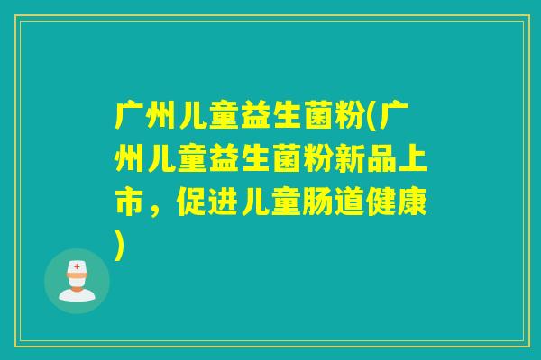 广州儿童益生菌粉(广州儿童益生菌粉新品上市,促进儿童肠道健康) 广州儿童益生菌粉(广州儿童益生菌粉新品上市,促进儿童肠道健康)