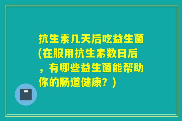 抗生素几天后吃益生菌(在服用抗生素数日后，有哪些益生菌能帮助你的肠道健康？)