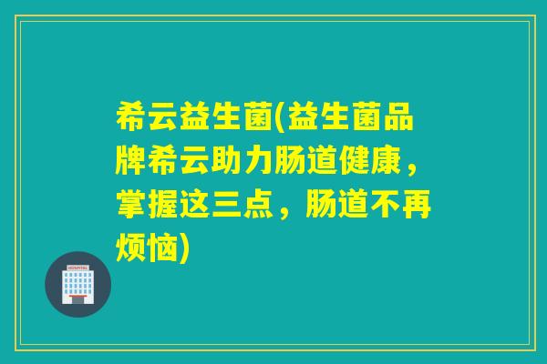 希云益生菌(益生菌品牌希云助力肠道健康，掌握这三点，肠道不再烦恼)