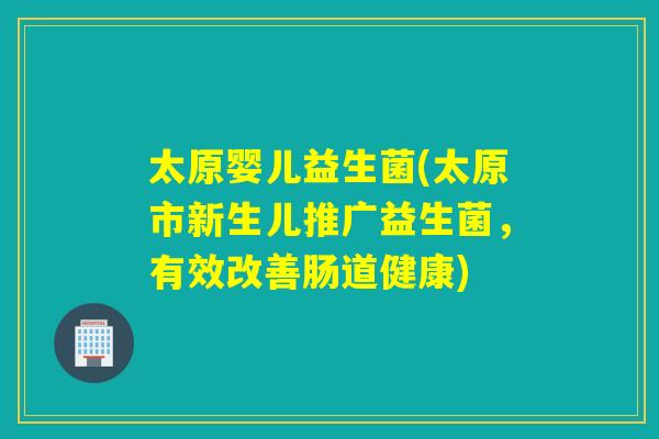 太原婴儿益生菌(太原市新生儿推广益生菌，有效改善肠道健康)