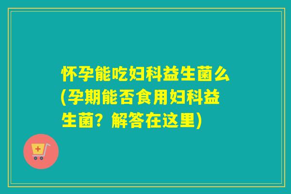 怀孕能吃妇科益生菌么(孕期能否食用妇科益生菌？解答在这里)
