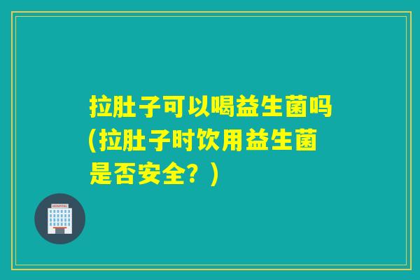 拉肚子可以喝益生菌吗(拉肚子时饮用益生菌是否安全?) 拉肚子可以喝益生菌吗(拉肚子时饮用益生菌是否安全?)