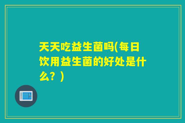 天天吃益生菌吗(每日饮用益生菌的好处是什么？)