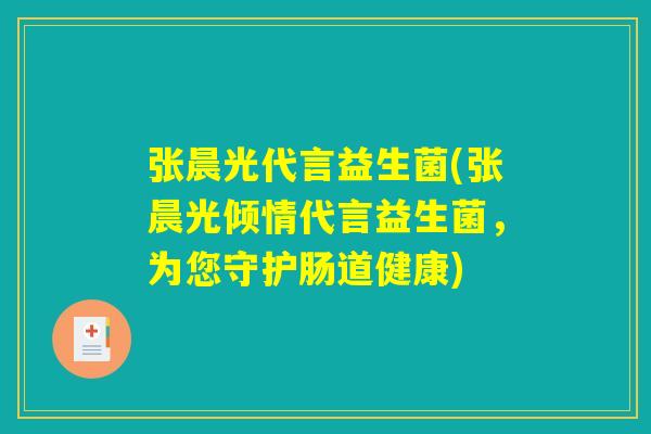 张晨光代言益生菌(张晨光倾情代言益生菌，为您守护肠道健康)