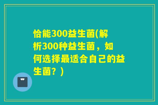 恰能300益生菌(解析300种益生菌，如何选择最适合自己的益生菌？)