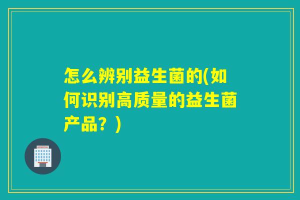 怎么辨别益生菌的(如何识别高质量的益生菌产品?) 怎么辨别益生菌的(如何识别高质量的益生菌产品?)