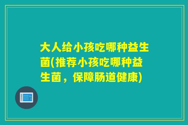 大人给小孩吃哪种益生菌(推荐小孩吃哪种益生菌，保障肠道健康)