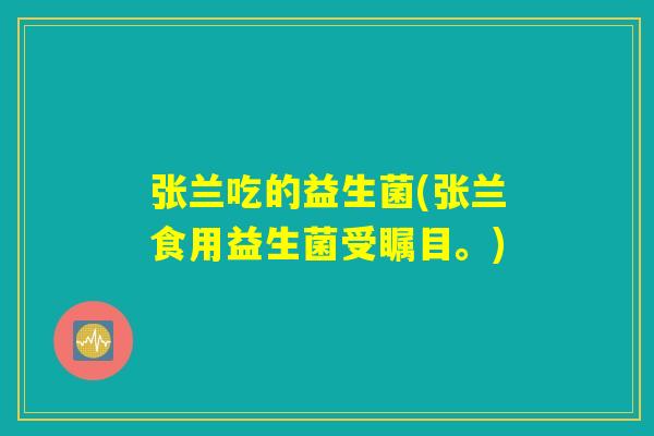 张兰吃的益生菌(张兰食用益生菌受瞩目。)
