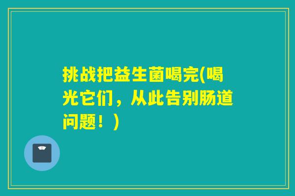 挑战把益生菌喝完(喝光它们，从此告别肠道问题！)