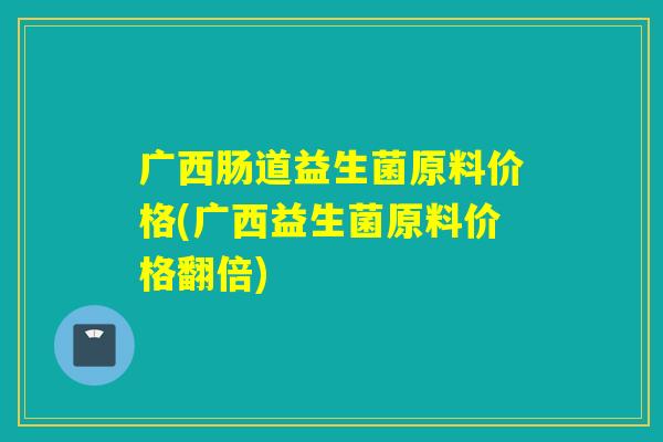 广西肠道益生菌原料价格(广西益生菌原料价格翻倍)