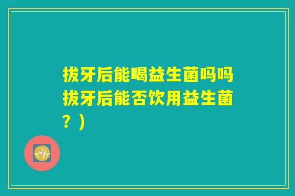 拔牙后能喝益生菌吗吗拔牙后能否饮用益生菌?) 拔牙后能喝益生菌吗吗拔牙后能否饮用益生菌?)