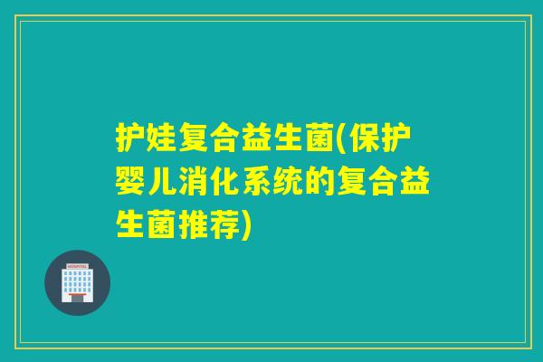 护娃复合益生菌(保护婴儿消化系统的复合益生菌推荐)