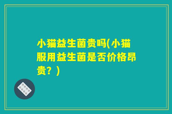 小猫益生菌贵吗(小猫服用益生菌是否价格昂贵？)