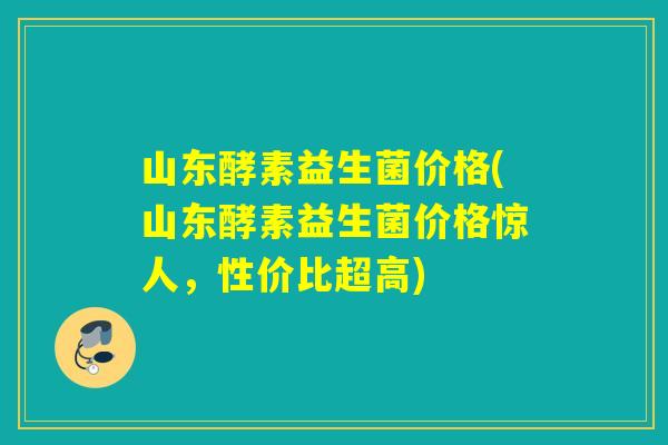 山东酵素益生菌价格(山东酵素益生菌价格惊人，性价比超高)