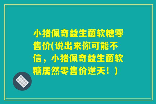 小猪佩奇益生菌软糖零售价(说出来你可能不信，小猪佩奇益生菌软糖居然零售价逆天！)