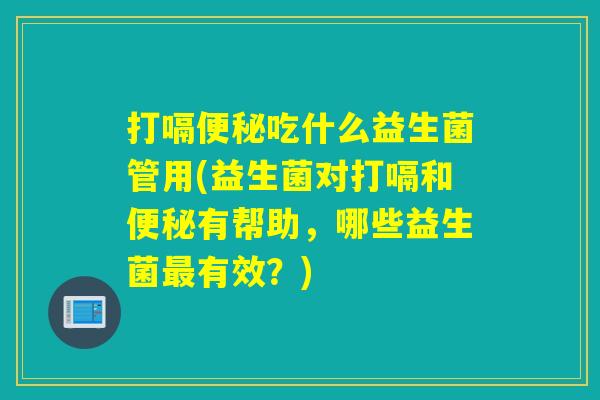 打嗝便秘吃什么益生菌管用(益生菌对打嗝和便秘有帮助，哪些益生菌最有效？)