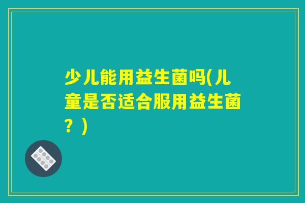 少儿能用益生菌吗(儿童是否适合服用益生菌?) 少儿能用益生菌吗(儿童是否适合服用益生菌?)