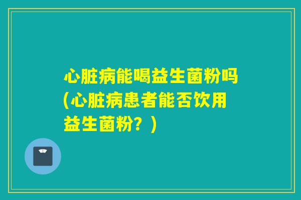 心脏病能喝益生菌粉吗(心脏病患者能否饮用益生菌粉？)