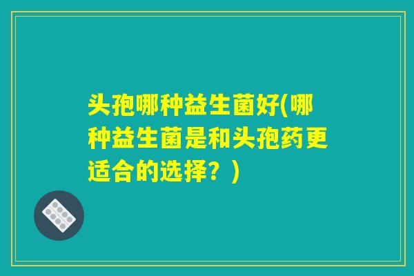 头孢哪种益生菌好(哪种益生菌是和头孢药更适合的选择？)