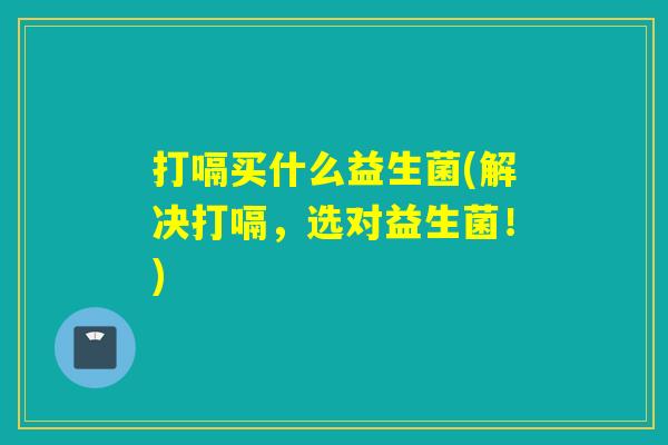 打嗝买什么益生菌(解决打嗝，选对益生菌！)