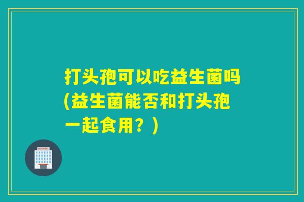 打头孢可以吃益生菌吗(益生菌能否和打头孢一起食用？)