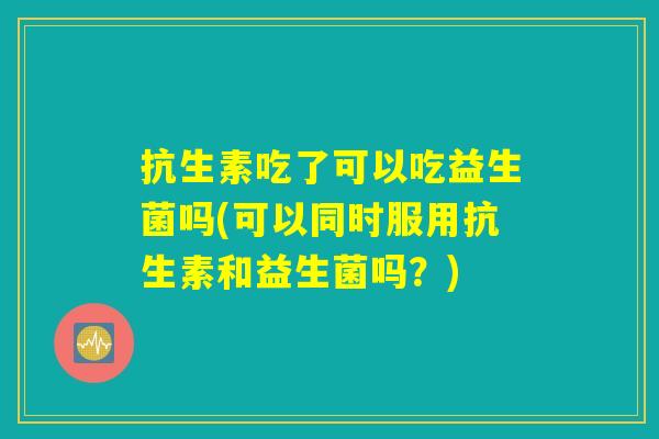 抗生素吃了可以吃益生菌吗(可以同时服用抗生素和益生菌吗？)
