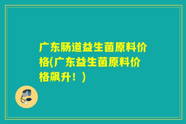 广东肠道益生菌原料价格(广东益生菌原料价格飙升！)