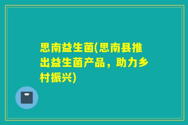 思南益生菌(思南县推出益生菌产品，助力乡村振兴)