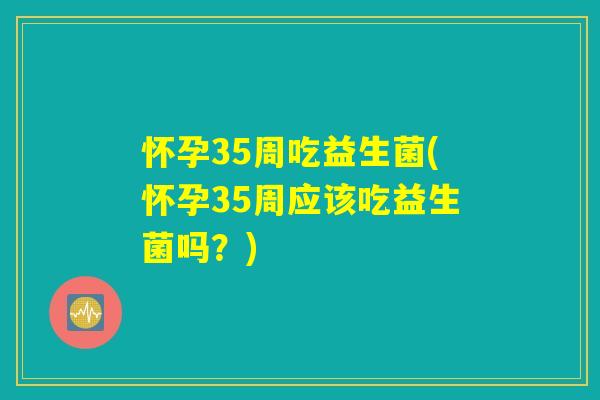 怀孕35周吃益生菌(怀孕35周应该吃益生菌吗？)