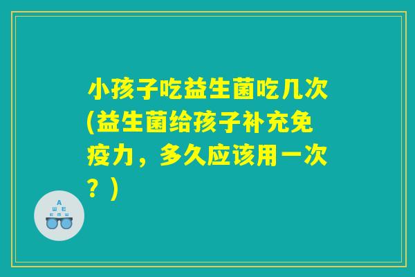 小孩子吃益生菌吃几次(益生菌给孩子补充免疫力，多久应该用一次？)