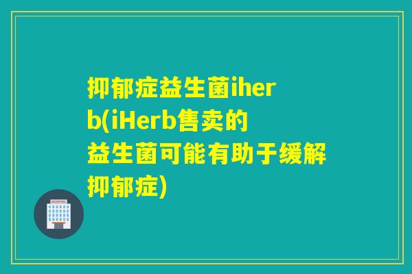 抑郁症益生菌iherb(iHerb售卖的益生菌可能有助于缓解抑郁症)