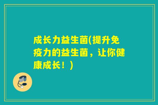 成长力益生菌(提升免疫力的益生菌，让你健康成长！)
